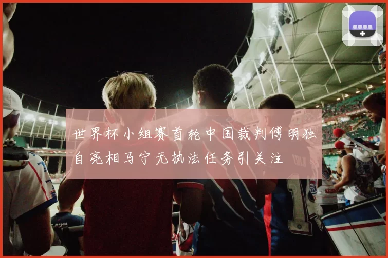 世界杯小组赛首轮中国裁判傅明独自亮相马宁无执法任务引关注