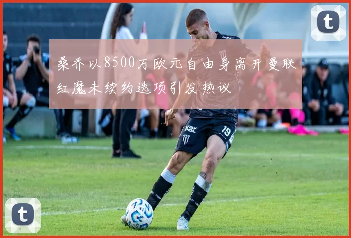 桑乔以8500万欧元自由身离开曼联红魔未续约选项引发热议