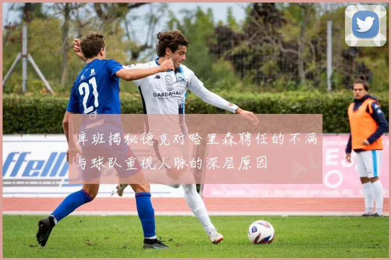 库班揭秘德克对哈里森聘任的不满与球队重视人脉的深层原因