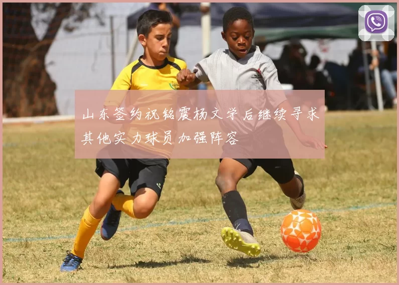山东签约祝铭震杨文学后继续寻求其他实力球员加强阵容