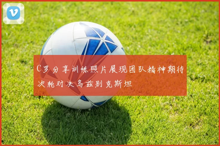 C罗分享训练照片展现团队精神期待次轮对决乌兹别克斯坦