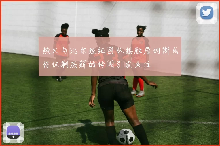 热火与比尔经纪团队接触詹姆斯或将仅剩底薪的传闻引发关注